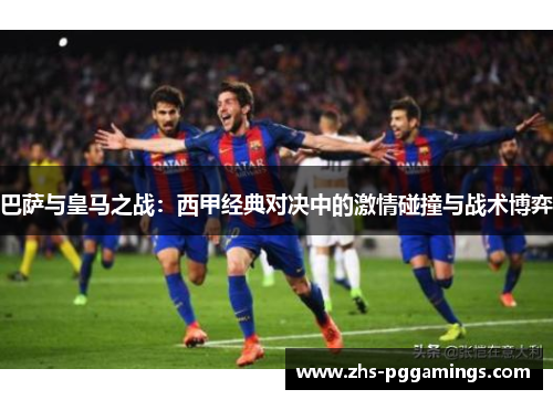 巴萨与皇马之战：西甲经典对决中的激情碰撞与战术博弈