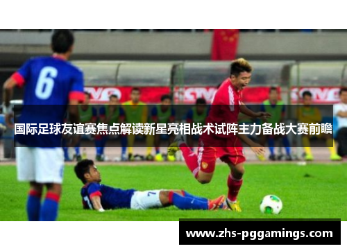 国际足球友谊赛焦点解读新星亮相战术试阵主力备战大赛前瞻 国际足球友谊赛焦点解读新星亮相战术试阵主力备战大赛前瞻