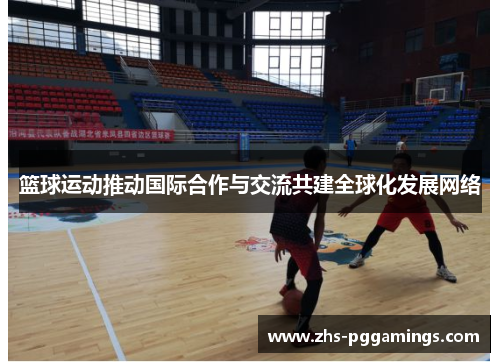 篮球运动推动国际合作与交流共建全球化发展网络
